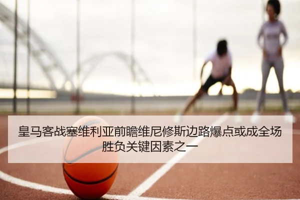 皇马客战塞维利亚前瞻维尼修斯边路爆点或成全场胜负关键因素之一